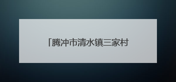 腾冲市清水镇三家村：“微治理”构建乡村善治“大格局”