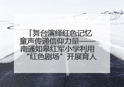 舞台演绎红色记忆 童声传递信仰力量——南通如皋红军小学利用“红色剧场”开展育人实践活动纪实