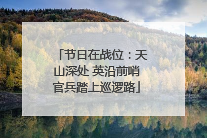 节日在战位：天山深处 英沿前哨官兵踏上巡逻路