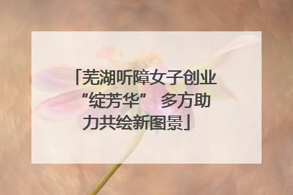 芜湖听障女子创业“绽芳华” 多方助力共绘新图景