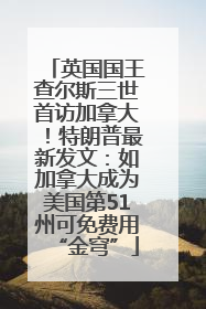 英国国王查尔斯三世首访加拿大！特朗普最新发文：如加拿大成为美国第51州可免费用“金穹”