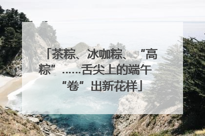 茶粽、冰咖粽、“高粽”……舌尖上的端午“卷”出新花样