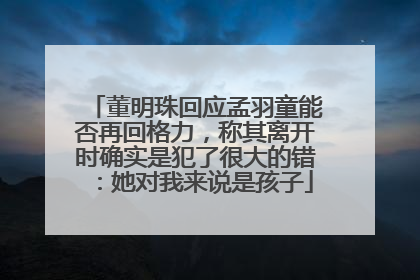 董明珠回应孟羽童能否再回格力，称其离开时确实是犯了很大的错：她对我来说是孩子