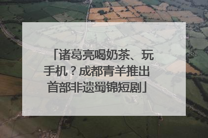 诸葛亮喝奶茶、玩手机？成都青羊推出首部非遗蜀锦短剧
