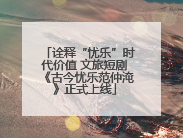 诠释“忧乐”时代价值 文旅短剧《古今忧乐范仲淹》正式上线