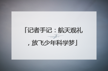 记者手记：航天观礼，放飞少年科学梦