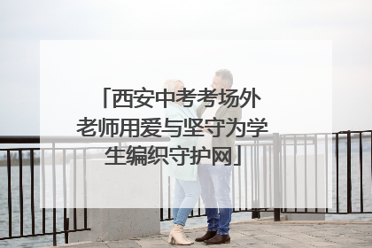 西安中考考场外 老师用爱与坚守为学生编织守护网