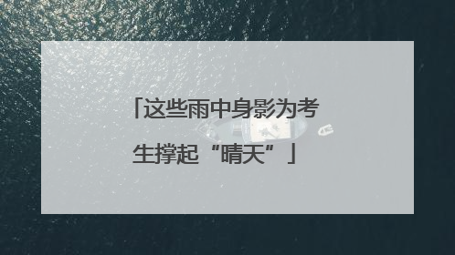 这些雨中身影为考生撑起“晴天”