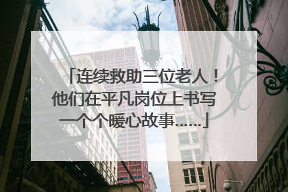 连续救助三位老人！他们在平凡岗位上书写一个个暖心故事……