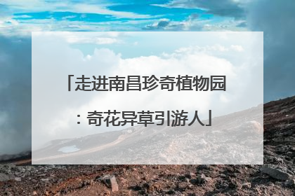 走进南昌珍奇植物园：奇花异草引游人