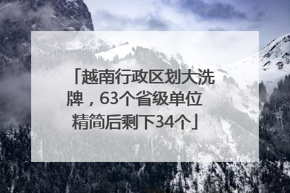 越南行政区划大洗牌，63个省级单位精简后剩下34个