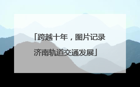 跨越十年，图片记录济南轨道交通发展