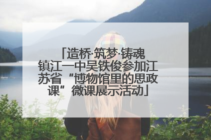造桥·筑梦·铸魂 镇江一中吴铁俊参加江苏省“博物馆里的思政课”微课展示活动