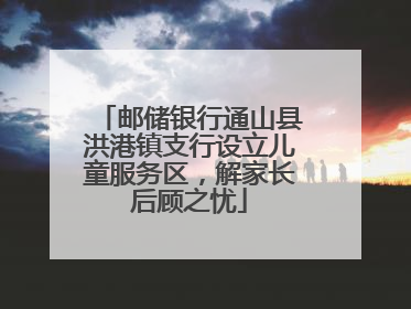 邮储银行通山县洪港镇支行设立儿童服务区，解家长后顾之忧
