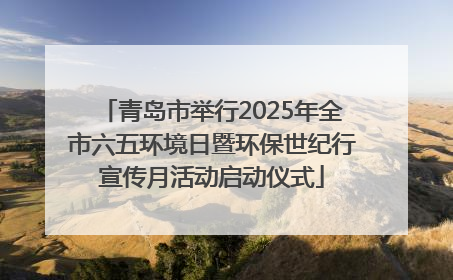青岛市举行2025年全市六五环境日暨环保世纪行宣传月活动启动仪式