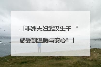 非洲夫妇武汉生子 “感受到温暖与安心”