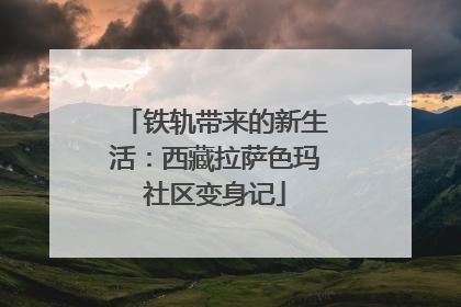 铁轨带来的新生活：西藏拉萨色玛社区变身记
