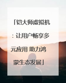 铠大师虚拟机：让用户畅享多元应用 助力鸿蒙生态发展