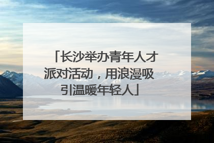 长沙举办青年人才派对活动，用浪漫吸引温暖年轻人