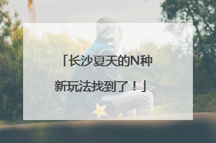 长沙夏天的N种新玩法找到了！