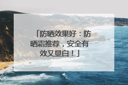 防晒效果好：防晒霜推荐，安全有效又显白！