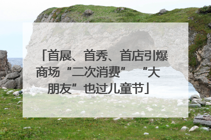 首展、首秀、首店引爆商场“二次消费” “大朋友”也过儿童节
