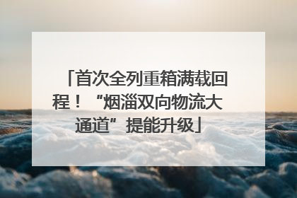 首次全列重箱满载回程！“烟淄双向物流大通道”提能升级