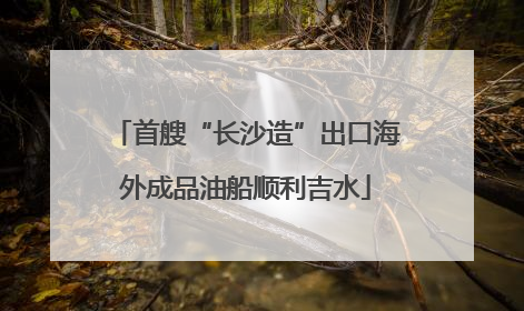 首艘“长沙造”出口海外成品油船顺利吉水