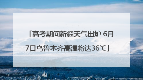 高考期间新疆天气出炉 6月7日乌鲁木齐高温将达36℃