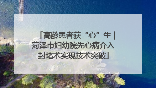 高龄患者获“心”生｜菏泽市妇幼院先心病介入封堵术实现技术突破