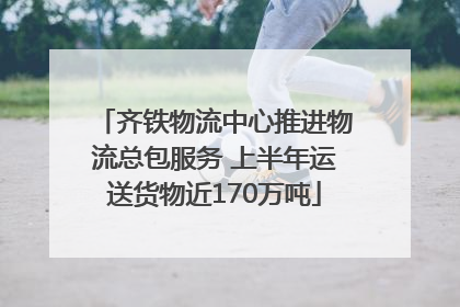 齐铁物流中心推进物流总包服务 上半年运送货物近170万吨