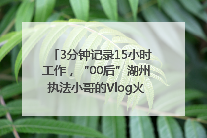 3分钟记录15小时工作，“00后”湖州执法小哥的Vlog火了，还被网友点赞