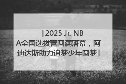 2025 Jr. NBA全国选拔营圆满落幕，阿迪达斯助力追梦少年圆梦
