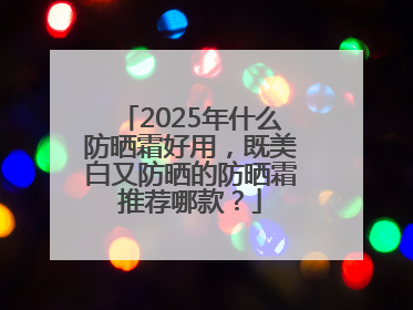 2025年什么防晒霜好用，既美白又防晒的防晒霜推荐哪款？