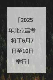 2025年北京高考将于6月7日至10日举行