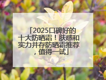 2025口碑好的十大防晒霜！肤感和实力并存防晒霜推荐，值得一试