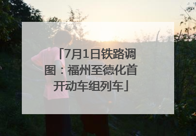 7月1日铁路调图：福州至德化首开动车组列车