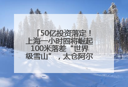 50亿投资落定！上海一小时圈将崛起100米落差“世界级雪山”，太仓阿尔卑斯二期重磅开工