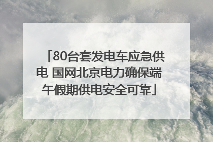 80台套发电车应急供电 国网北京电力确保端午假期供电安全可靠